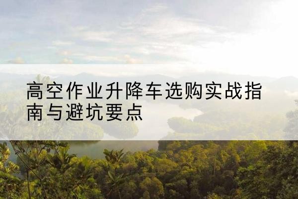 米易升降车怎么选-高空作业升降车选购实战指南与避坑要点