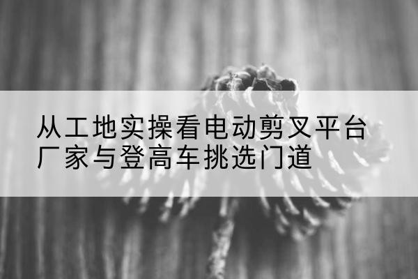 米易电动剪叉升降平台厂家-从工地实操看电动剪叉平台厂家与登高车挑选门道