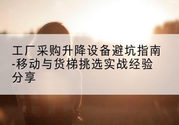 米易移动式升降机怎么选-工厂采购升降设备避坑指南-移动与货梯挑选实战经验分享