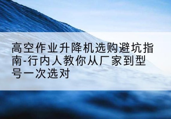 米易升降平台厂家-高空作业升降机选购避坑指南-行内人教你从厂家到型号一次选对