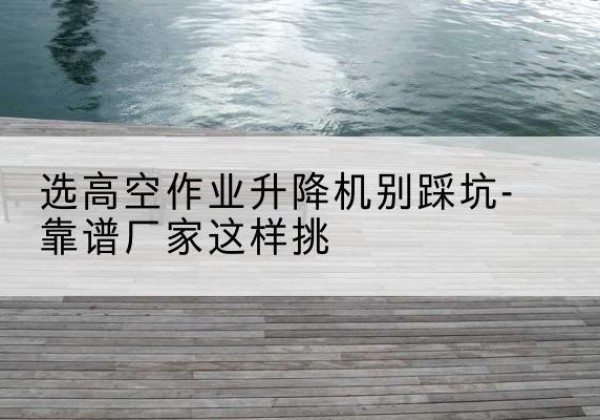 米易剪叉式升降机厂家-选高空作业升降机别踩坑-靠谱厂家这样挑
