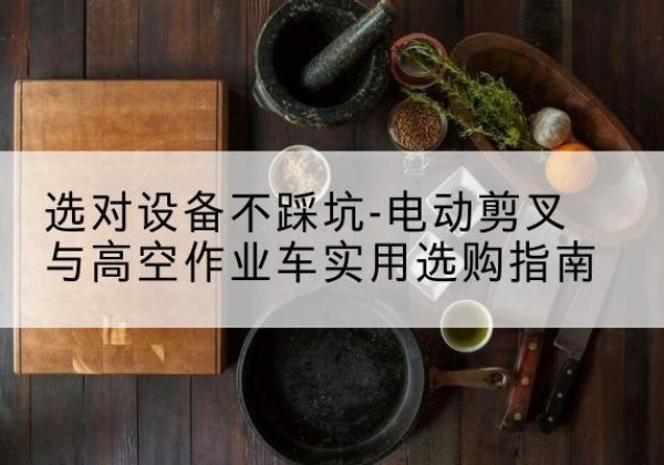 米易电动剪叉升降平台怎么选-选对设备不踩坑-电动剪叉与高空作业车实用选购指南