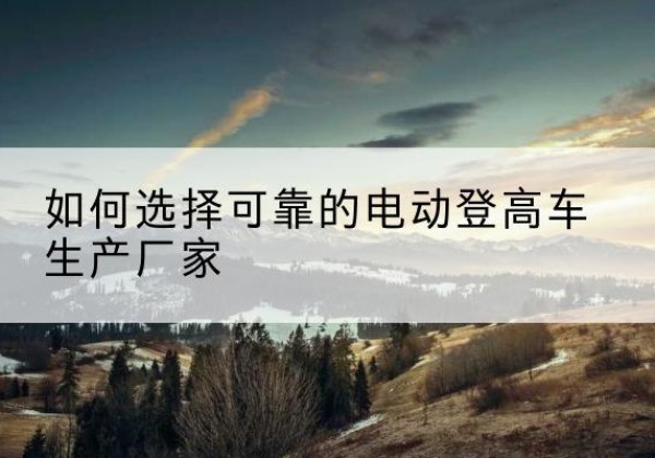 米易电动登高车厂家-如何选择可靠的电动登高车生产厂家