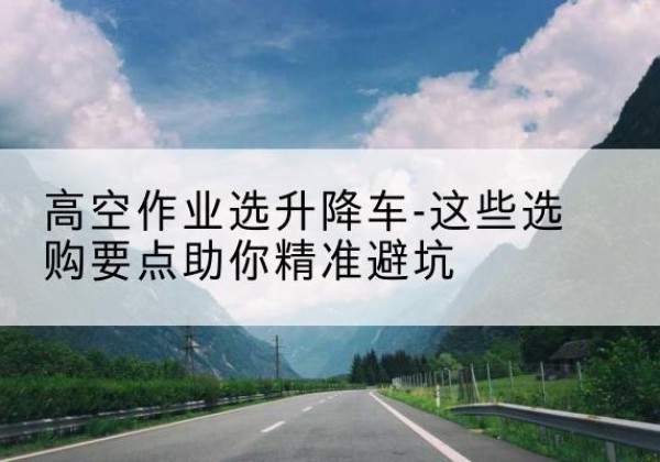 米易升降车厂家-高空作业选升降车-这些选购要点助你*避坑