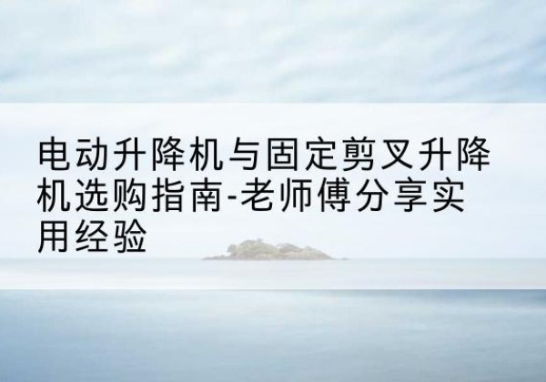 米易电动升降机怎么选-电动升降机与固定剪叉升降机选购指南-老师傅分享实用经验
