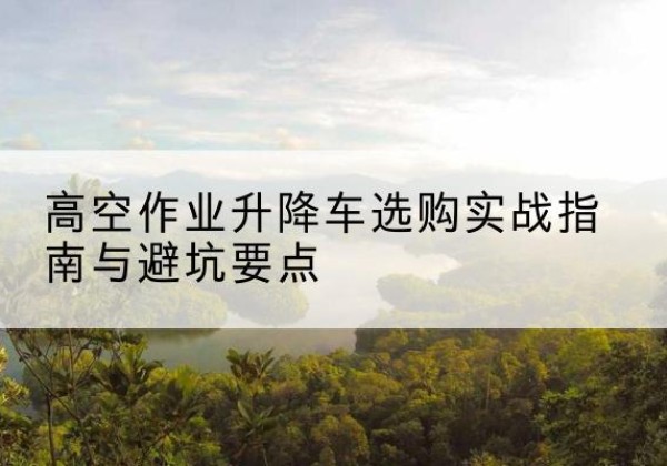 米易升降车怎么选-高空作业升降车选购实战指南与避坑要点