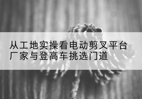 米易电动剪叉升降平台厂家-从工地实操看电动剪叉平台厂家与登高车挑选门道