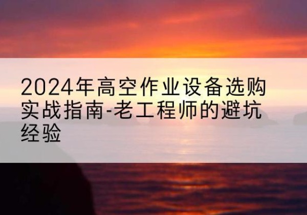 米易高空作业升降机厂家推荐-2024年高空作业设备选购实战指南-老工程师的避坑经验